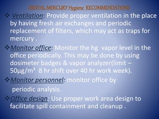 DENTALMERCURY Hygiene RECOMMENDATIONS
 Ventilation: Provide proper ventilation in the place
by having fresh air exchanges and periodic
replacement of filters, which may act as traps for
mercury .
Monitor office: Monitor the hg vapor level in the
office periodically. This may be done by using
dosimeter badges & vapor analyzer(limit –
50µg/m³ 8 hr shift over 40 hr work week).
Monitor personnel: monitor office by
periodic analysis.
Office design: Use proper work area design to
facilitate spill containment and cleanup .
 