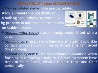 DENTALMERCURYHygiene RECOMMENDATIONS
Pre-capsulated alloys: Use pre-capsulated
Alloy. Eliminate the possibility of
a bulk hg Spill, otherwise store bulk
hg properly in unbreakable containers
on stable surface.
Amalgamator cover: use an amalgamator fitted with a
cover.
Handling care: use care in handling amalgam avoid skin
contact with mercury or freshly mixed amalgam avoid
dry polishing.
Evacuation systems: Use high volume evacuation when
finishing or removing amalgam .Evacuation system have
traps or filter. Check, clean / replace traps and filter
periodically.
 