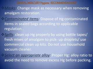 DENTALMERCURYHygiene RECOMMENDATIONS
Masks: Change mask as necessary when removing
amalgam restoration.
Contaminated items: Dispose of Hg contaminated
items in sealed bags according to applicable
regulation .
Spills: clean up Hg properly by using bottle tapes/
fresh mixes of amalgam to pick- up droplets/ use
commercial clean up kits. Do not use household
vacuum cleaner.
Select an appropriate alloy: Proper Hg: alloy ratio to
avoid the need to remove excess Hg before packing.
 
