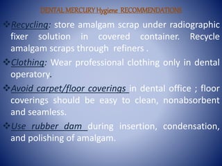 DENTALMERCURYHygiene RECOMMENDATIONS
Recycling: store amalgam scrap under radiographic
fixer solution in covered container. Recycle
amalgam scraps through refiners .
Clothing: Wear professional clothing only in dental
operatory.
Avoid carpet/floor coverings in dental office ; floor
coverings should be easy to clean, nonabsorbent
and seamless.
Use rubber dam during insertion, condensation,
and polishing of amalgam.
 
