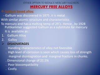  Gallium based alloy:
- Gallium was discovered in 1875 .it is metal
With similar atomic structure and characteristics
To mercury and has a melting temp of 29˚c. Hence , by 1928
Puttkammer suggested Gallium as a substitute for mercury
It is available as :
1. Gallium Alloy
2. Galloy
 DISADVATAGES
. Handling characteristics of alloy not favorable
. High level of corrosion is seen which causes loss of strength
marginal disintegration and marginal fracture in chunks.
. Dimensional change of 21.5%
. Poor biocompatibility
. Costly.
OTHER OPTION TO REDUCE MERCURY HAZARDS:
MERCURY FREE ALLOYS
 