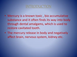 INTRODUCTION
• Mercury is a known toxic , bio accumulative
substance and it often finds its way into body
through dental amalgams, which is used to
restore cavitated tooth.
• The mercury release in body and negatively
affect brain, nervous system, kidney etc.
 