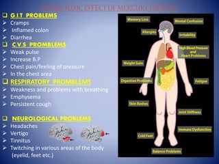 OTHER TOXIC EFFECT OF MERCURY ON BODY
 G.I.T PROBLEMS
 Cramps
 Inflamed colon
 Diarrhea
 C.V.S PROMBLEMS
 Weak pulse
 Increase B.P
 Chest pain/feeling of pressure
 In the chest area
 RESPIRATORY PROMBLEMS
 Weakness and problems with breathing
 Emphysema
 Persistent cough
 NEUROLOGICAL PROBLEMS
 Headaches
 Vertigo
 Tinnitus
 Twitching in various areas of the body
(eyelid, feet etc.)
 