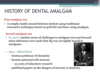 HISTORY OF DENTAL AMALGAM
1 MAHALAXMI
11
First amalgam war
• A complex battle ensued between dentists using traditional
restorative techniques based on gold foil and those using amalgam.
Second amalgam war
• In 1920’s another series of challenges to amalgam were put forward
when inferences were made that Hg was not tightly bound in
amalgams.
• 1924 - Alfred Stock
▫ German professor of chemistry
▫ became poisoned with mercury
 25 years of laboratory research
▫ published papers on the dangers of mercury in dentistry
 