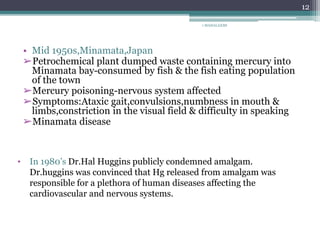 1 MAHALAXMI
12
• Mid 1950s,Minamata,Japan
➢Petrochemical plant dumped waste containing mercury into
Minamata bay-consumed by fish & the fish eating population
of the town
➢Mercury poisoning-nervous system affected
➢Symptoms:Ataxic gait,convulsions,numbness in mouth &
limbs,constriction in the visual field & difficulty in speaking
➢Minamata disease
• In 1980’s Dr.Hal Huggins publicly condemned amalgam.
Dr.huggins was convinced that Hg released from amalgam was
responsible for a plethora of human diseases affecting the
cardiovascular and nervous systems.
 