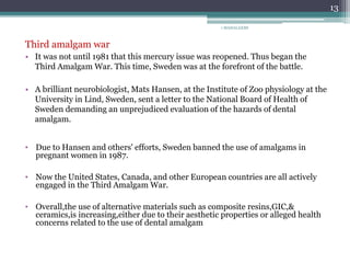 1 MAHALAXMI
13
Third amalgam war
• It was not until 1981 that this mercury issue was reopened. Thus began the
Third Amalgam War. This time, Sweden was at the forefront of the battle.
• A brilliant neurobiologist, Mats Hansen, at the Institute of Zoo physiology at the
University in Lind, Sweden, sent a letter to the National Board of Health of
Sweden demanding an unprejudiced evaluation of the hazards of dental
amalgam.
• Due to Hansen and others' efforts, Sweden banned the use of amalgams in
pregnant women in 1987.
• Now the United States, Canada, and other European countries are all actively
engaged in the Third Amalgam War.
• Overall,the use of alternative materials such as composite resins,GIC,&
ceramics,is increasing,either due to their aesthetic properties or alleged health
concerns related to the use of dental amalgam
 