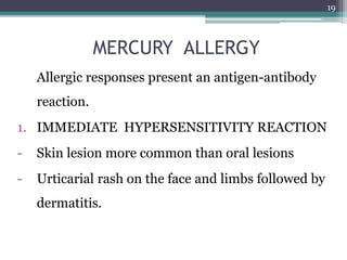 MERCURY ALLERGY
Allergic responses present an antigen-antibody
reaction.
1. IMMEDIATE HYPERSENSITIVITY REACTION
- Skin lesion more common than oral lesions
- Urticarial rash on the face and limbs followed by
dermatitis.
19
 
