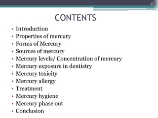CONTENTS
• Introduction
• Properties of mercury
• Forms of Mercury
• Sources of mercury
• Mercury levels/ Concentration of mercury
• Mercury exposure in dentistry
• Mercury toxicity
• Mercury allergy
• Treatment
• Mercury hygiene
• Mercury phase out
• Conclusion
2
 