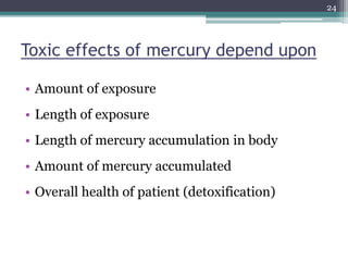 Toxic effects of mercury depend upon
• Amount of exposure
• Length of exposure
• Length of mercury accumulation in body
• Amount of mercury accumulated
• Overall health of patient (detoxification)
24
 