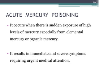 ACUTE MERCURY POISONING
• It occurs when there is sudden exposure of high
levels of mercury especially from elemental
mercury or organic mercury.
• It results in immediate and severe symptoms
requiring urgent medical attention.
26
 