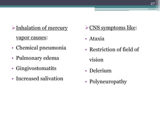 Inhalation of mercury
vapor causes:
• Chemical pneumonia
• Pulmonary edema
• Gingivostomatits
• Increased salivation
CNS symptoms like:
• Ataxia
• Restriction of field of
vision
• Delerium
• Polyneuropathy
27
 