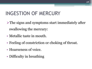 INGESTION OF MERCURY
The signs and symptoms start immediately after
swallowing the mercury:
• Metallic taste in mouth.
• Feeling of constriction or choking of throat.
• Hoarseness of voice.
• Difficulty in breathing
28
 