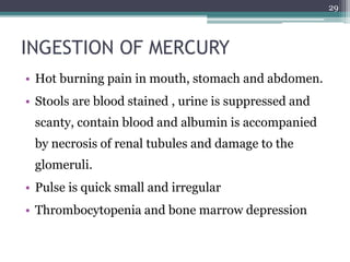 • Hot burning pain in mouth, stomach and abdomen.
• Stools are blood stained , urine is suppressed and
scanty, contain blood and albumin is accompanied
by necrosis of renal tubules and damage to the
glomeruli.
• Pulse is quick small and irregular
• Thrombocytopenia and bone marrow depression
29
INGESTION OF MERCURY
 