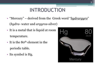 INTRODUCTION
• “Mercury” – derived from the Greek word “hydrargyro”
(hydra- water and argyros-silver)
• It is a metal that is liquid at room
temperature.
• It is the 80th element in the
periodic table.
• Its symbol is Hg.
3
 