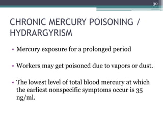 CHRONIC MERCURY POISONING /
HYDRARGYRISM
• Mercury exposure for a prolonged period
• Workers may get poisoned due to vapors or dust.
• The lowest level of total blood mercury at which
the earliest nonspecific symptoms occur is 35
ng/ml.
30
 