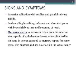 SIGNS AND SYMPTOMS
• Excessive salivation with swollen and painful salivary
glands.
• Foul smelling breathing, inflamed and ulcerated gums
with brownish blue line and loosening of teeth.
• Mercura lentis: A brownish reflex from the anterior
lens capsule of both the eyes is seen when observed in
slit lamp in person exposed to mercury vapors for some
years. It is bilateral and has no effect on the visual acuity
31
 