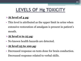 LEVELS OF Hg TOXICITY
At level of 4 μg:
• This level is attributed as the upper limit in urine when
extensive restoration of amalgam is present in patient’s
mouth.
At level 0 to 25 μg:
• No known health hazards are detected.
At level 25 to 100 μg:
• Decreased response on tests done for brain conduction.
Decreased response related to verbal skills.
33
 