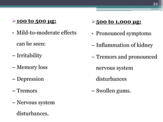 100 to 500 μg:
• Mild-to-moderate effects
can be seen:
– Irritability
– Memory loss
– Depression
– Tremors
– Nervous system
disturbances.
500 to 1,000 μg:
• Pronounced symptoms
– Inflammation of kidney
– Tremors and pronounced
nervous system
disturbances
– Swollen gums.
34
 