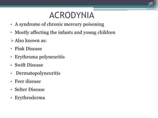 ACRODYNIA
• A syndrome of chronic mercury poisoning
• Mostly affecting the infants and young children
Also known as:
• Pink Disease
• Erythroma polyneuritis
• Swift Disease
• Dermatopolyneuritis
• Feer disease
• Selter Disease
• Erythroderma
38
 