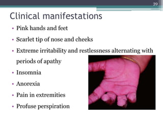 Clinical manifestations
• Pink hands and feet
• Scarlet tip of nose and cheeks
• Extreme irritability and restlessness alternating with
periods of apathy
• Insomnia
• Anorexia
• Pain in extremities
• Profuse perspiration
39
 