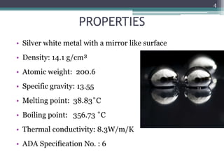 PROPERTIES
• Silver white metal with a mirror like surface
• Density: 14.1 g/cm³
• Atomic weight: 200.6
• Specific gravity: 13.55
• Melting point: 38.83˚C
• Boiling point: 356.73 ˚C
• Thermal conductivity: 8.3W/m/K
• ADA Specification No. : 6
4
 