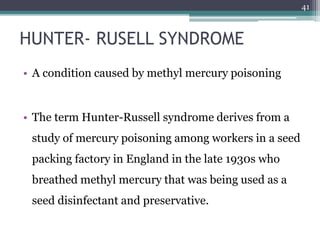 HUNTER- RUSELL SYNDROME
• A condition caused by methyl mercury poisoning
• The term Hunter-Russell syndrome derives from a
study of mercury poisoning among workers in a seed
packing factory in England in the late 1930s who
breathed methyl mercury that was being used as a
seed disinfectant and preservative.
41
 
