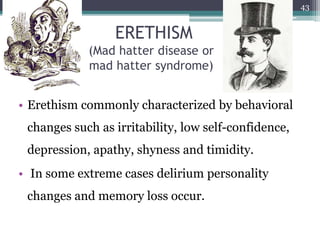 ERETHISM
(Mad hatter disease or
mad hatter syndrome)
• Erethism commonly characterized by behavioral
changes such as irritability, low self-confidence,
depression, apathy, shyness and timidity.
• In some extreme cases delirium personality
changes and memory loss occur.
43
 