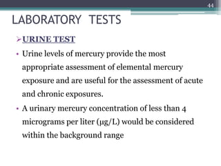 LABORATORY TESTS
URINE TEST
• Urine levels of mercury provide the most
appropriate assessment of elemental mercury
exposure and are useful for the assessment of acute
and chronic exposures.
• A urinary mercury concentration of less than 4
micrograms per liter (μg/L) would be considered
within the background range
44
 