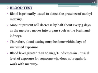 BLOOD TEST
• Blood is primarily tested to detect the presence of methyl
mercury.
• Amount present will decrease by half about every 3 days
as the mercury moves into organs such as the brain and
kidneys.
• Therefore, blood testing must be done within days of
suspected exposure
• Blood level greater than 10 mcg/L indicates an unusual
level of exposure for someone who does not regularly
work with mercury.
45
 