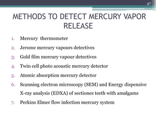 METHODS TO DETECT MERCURY VAPOR
RELEASE
1. Mercury thermometer
2. Jerome mercury vapours detectives
3. Gold film mercury vapour detectives
4. Twin cell photo acoustic mercury detector
5. Atomic absorption mercury detector
6. Scanning electron microscopy (SEM) and Energy dispensive
X-ray analysis (EDXA) of sectiones teeth with amalgams
7. Perkins Elmer flow infection mercury system
47
 
