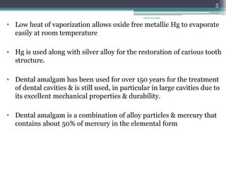 • Low heat of vaporization allows oxide free metallic Hg to evaporate
easily at room temperature
• Hg is used along with silver alloy for the restoration of carious tooth
structure.
• Dental amalgam has been used for over 150 years for the treatment
of dental cavities & is still used, in particular in large cavities due to
its excellent mechanical properties & durability.
• Dental amalgam is a combination of alloy particles & mercury that
contains about 50% of mercury in the elemental form
1 MAHALAXMI
5
 
