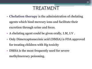 TREATMENT
• Chelation therapy is the administration of chelating
agents which bind mercury ions and facilitate their
excretion through urine and feces.
• A chelating agent could be given orally, I.M, I.V .
• Only Dimercaptosuccinic acid (DMSA) is FDA approved
for treating children with Hg toxicity
• DMSA is the most frequently used for severe
methylmercury poisoning.
51
 