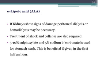 α-Lipoic acid (ALA)
• If Kidneys show signs of damage peritoneal dialysis or
hemodialysis may be necessary.
• Treatment of shock and collapse are also required.
• 5-10% sulphoxylate and 5% sodium bi carbonate is used
for stomach wash. This is beneficial if given in the first
half an hour.
52
 