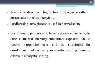 • If colitis has developed, high colonic lavage given with
1:1000 solution of sulphoxylate.
• For diuresis 5-10% glucose is used in normal saline.
53
• Symptomatic patients who have experienced acute high-
dose elemental mercury inhalation exposure should
receive supportive care and be monitored for
development of acute pneumonitis and pulmonary
edema in a hospital setting.
 