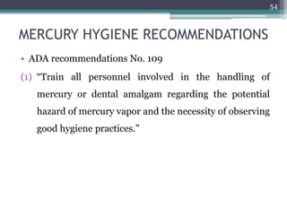 MERCURY HYGIENE RECOMMENDATIONS
• ADA recommendations No. 109
(1) “Train all personnel involved in the handling of
mercury or dental amalgam regarding the potential
hazard of mercury vapor and the necessity of observing
good hygiene practices.”
54
 