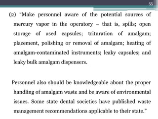 (2) “Make personnel aware of the potential sources of
mercury vapor in the operatory – that is, spills; open
storage of used capsules; trituration of amalgam;
placement, polishing or removal of amalgam; heating of
amalgam-contaminated instruments; leaky capsules; and
leaky bulk amalgam dispensers.
Personnel also should be knowledgeable about the proper
handling of amalgam waste and be aware of environmental
issues. Some state dental societies have published waste
management recommendations applicable to their state.”
55
 