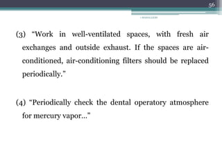(3) “Work in well-ventilated spaces, with fresh air
exchanges and outside exhaust. If the spaces are air-
conditioned, air-conditioning filters should be replaced
periodically.”
(4) “Periodically check the dental operatory atmosphere
for mercury vapor…”
1 MAHALAXMI
56
 