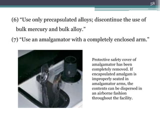 (6) “Use only precapsulated alloys; discontinue the use of
bulk mercury and bulk alloy.”
(7) “Use an amalgamator with a completely enclosed arm.”
58
Protective safety cover of
amalgamator has been
completely removed. If
encapsulated amalgam is
improperly seated in
amalgamator arms, the
contents can be dispersed in
an airborne fashion
throughout the facility.
 