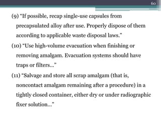 (9) “If possible, recap single-use capsules from
precapsulated alloy after use. Properly dispose of them
according to applicable waste disposal laws.”
(10) “Use high-volume evacuation when finishing or
removing amalgam. Evacuation systems should have
traps or filters…”
(11) “Salvage and store all scrap amalgam (that is,
noncontact amalgam remaining after a procedure) in a
tightly closed container, either dry or under radiographic
fixer solution…”
60
 