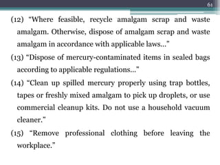 (12) “Where feasible, recycle amalgam scrap and waste
amalgam. Otherwise, dispose of amalgam scrap and waste
amalgam in accordance with applicable laws…”
(13) “Dispose of mercury-contaminated items in sealed bags
according to applicable regulations…”
(14) “Clean up spilled mercury properly using trap bottles,
tapes or freshly mixed amalgam to pick up droplets, or use
commercial cleanup kits. Do not use a household vacuum
cleaner.”
(15) “Remove professional clothing before leaving the
workplace.”
61
 