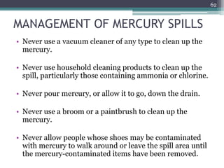 MANAGEMENT OF MERCURY SPILLS
• Never use a vacuum cleaner of any type to clean up the
mercury.
• Never use household cleaning products to clean up the
spill, particularly those containing ammonia or chlorine.
• Never pour mercury, or allow it to go, down the drain.
• Never use a broom or a paintbrush to clean up the
mercury.
• Never allow people whose shoes may be contaminated
with mercury to walk around or leave the spill area until
the mercury-contaminated items have been removed.
62
 
