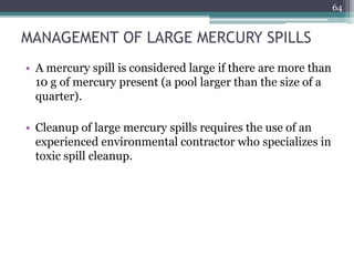 MANAGEMENT OF LARGE MERCURY SPILLS
• A mercury spill is considered large if there are more than
10 g of mercury present (a pool larger than the size of a
quarter).
• Cleanup of large mercury spills requires the use of an
experienced environmental contractor who specializes in
toxic spill cleanup.
64
 
