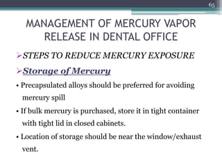MANAGEMENT OF MERCURY VAPOR
RELEASE IN DENTAL OFFICE
STEPS TO REDUCE MERCURY EXPOSURE
Storage of Mercury
• Precapsulated alloys should be preferred for avoiding
mercury spill
• If bulk mercury is purchased, store it in tight container
with tight lid in closed cabinets.
• Location of storage should be near the window/exhaust
vent.
65
 