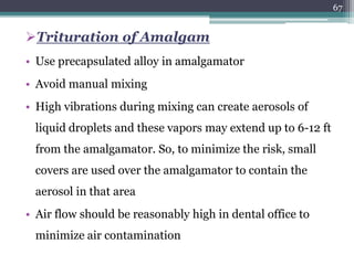 Trituration of Amalgam
• Use precapsulated alloy in amalgamator
• Avoid manual mixing
• High vibrations during mixing can create aerosols of
liquid droplets and these vapors may extend up to 6-12 ft
from the amalgamator. So, to minimize the risk, small
covers are used over the amalgamator to contain the
aerosol in that area
• Air flow should be reasonably high in dental office to
minimize air contamination
67
 