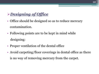 Designing of Office
• Office should be designed so as to reduce mercury
contamination.
• Following points are to be kept in mind while
designing:
• Proper ventilation of the dental office
• Avoid carpeting/floor coverings in dental office as there
is no way of removing mercury from the carpet.
68
 