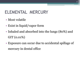 ELEMENTAL MERCURY
• Most volatile
• Exist in liquid/vapor form
• Inhaled and absorbed into the lungs (80%) and
GIT (0.01%)
• Exposure can occur due to accidental spillage of
mercury in dental office
7
 