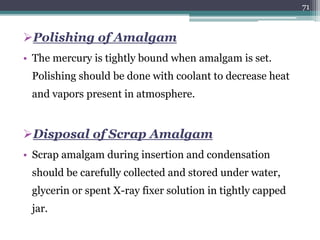Polishing of Amalgam
• The mercury is tightly bound when amalgam is set.
Polishing should be done with coolant to decrease heat
and vapors present in atmosphere.
Disposal of Scrap Amalgam
• Scrap amalgam during insertion and condensation
should be carefully collected and stored under water,
glycerin or spent X-ray fixer solution in tightly capped
jar.
71
 