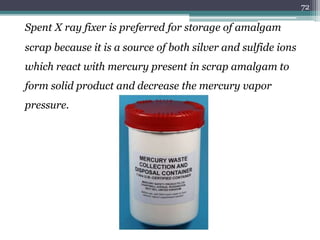 Spent X ray fixer is preferred for storage of amalgam
scrap because it is a source of both silver and sulfide ions
which react with mercury present in scrap amalgam to
form solid product and decrease the mercury vapor
pressure.
72
 