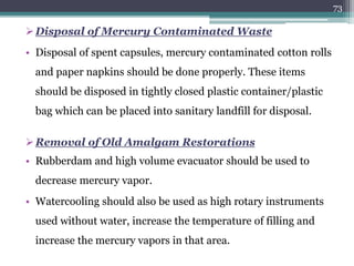 Disposal of Mercury Contaminated Waste
• Disposal of spent capsules, mercury contaminated cotton rolls
and paper napkins should be done properly. These items
should be disposed in tightly closed plastic container/plastic
bag which can be placed into sanitary landfill for disposal.
Removal of Old Amalgam Restorations
• Rubberdam and high volume evacuator should be used to
decrease mercury vapor.
• Watercooling should also be used as high rotary instruments
used without water, increase the temperature of filling and
increase the mercury vapors in that area.
73
 
