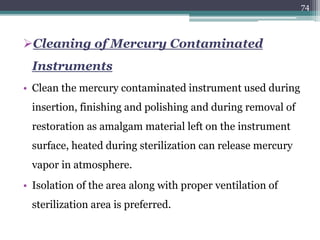 Cleaning of Mercury Contaminated
Instruments
• Clean the mercury contaminated instrument used during
insertion, finishing and polishing and during removal of
restoration as amalgam material left on the instrument
surface, heated during sterilization can release mercury
vapor in atmosphere.
• Isolation of the area along with proper ventilation of
sterilization area is preferred.
74
 
